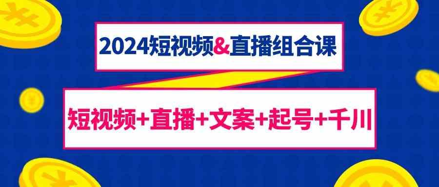 2024短视频&直播组合课：短视频+直播+文案+起号+千川(67节课)-云创网
