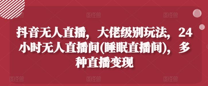 抖音无人直播，大佬级别玩法，24小时无人直播间(睡眠直播间)，多种直播变现【揭秘】-云创网