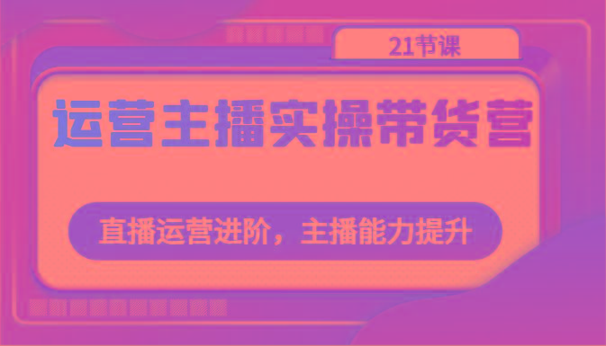 运营主播实操带货营：直播运营进阶，主播能力提升(21节课)-云创网