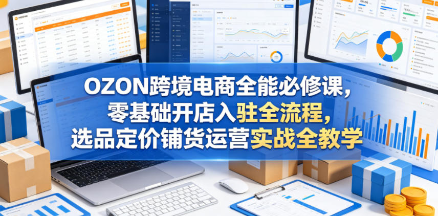 OZON跨境电商全能必修课，零基础开店入驻全流程，选品定价铺货运营实战全教学（更新0605）-云创网