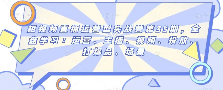 短视频直播运营型实战营第35期，全盘学习：运营、主播、视频、投放、打爆品、场景-云创网