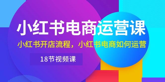 小红书·电商运营课：小红书开店流程，小红书电商如何运营(18节视频课-云创网