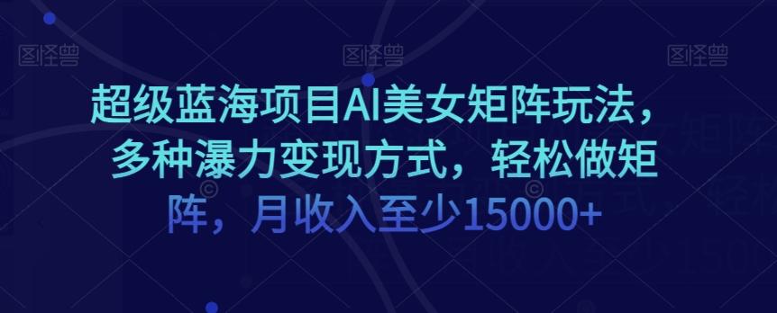 超级蓝海项目AI美女矩阵玩法，多种瀑力变现方式，轻松做矩阵，月收入至少15000+【揭秘】-云创网