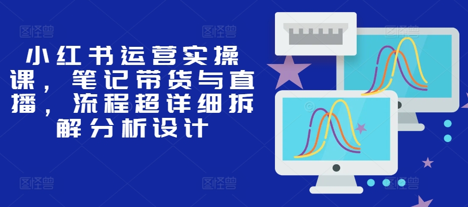 小红书运营实操课，笔记带货与直播，流程超详细拆解分析设计-云创网