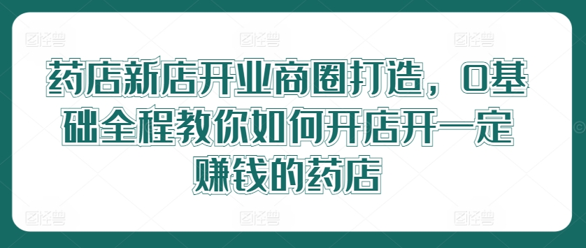 药店新店开业商圈打造，0基础全程教你如何开店开一定赚钱的药店-云创网