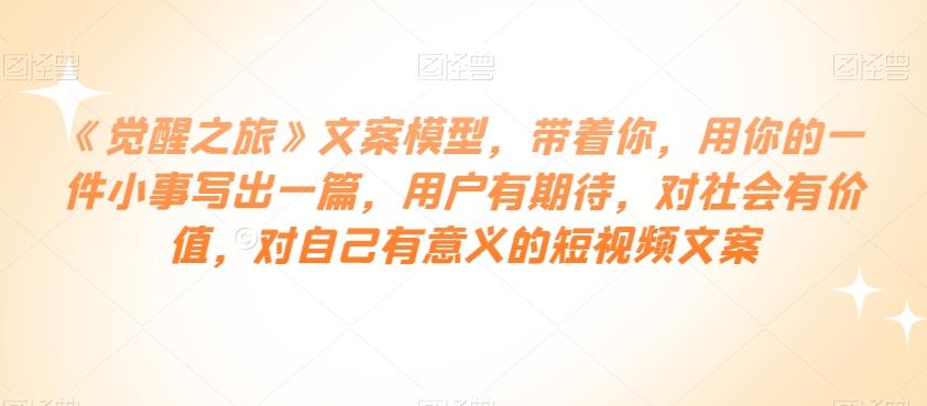 《觉醒之旅》文案模型，带着你，用你的一件小事写出一篇，用户有期待，对社会有价值，对自己有意义的短视频文案-云创网