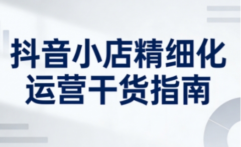 抖音小店精细化运营干货指南新版，助力商家系统提升店铺运营能力（更新26年6月）-云创网