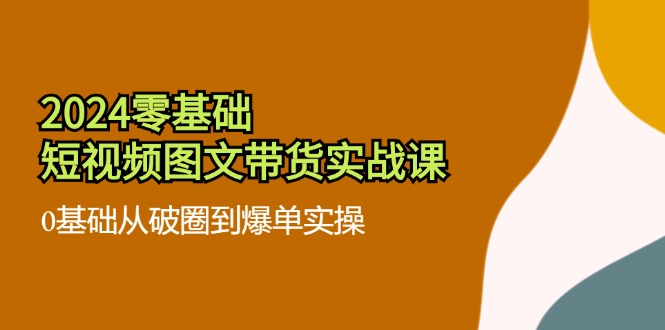 2024零基础·短视频图文带货实战课：0基础从破圈到爆单实操(35节课-云创网