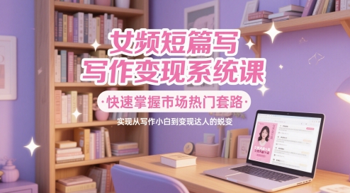 女频短篇写作变现系统课，快速掌握市场热门套路，实现从写作小白到变现达人的蜕变-云创网