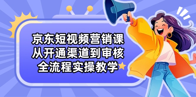 京东短视频营销课：从开通渠道到审核，全流程实操教学-云创网
