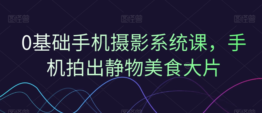 0基础手机摄影系统课，手机拍出静物美食大片-云创网