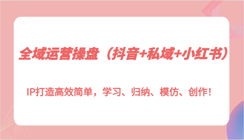 全域运营操盘(抖音+私域+小红书)IP打造高效简单，学习、归纳、模仿、创作！-云创网