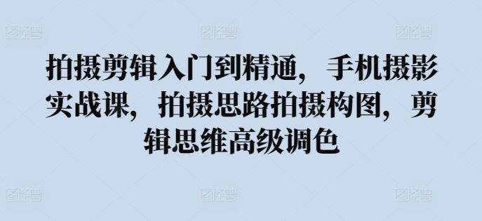 拍摄剪辑入门到精通，​手机摄影实战课，拍摄思路拍摄构图，剪辑思维高级调色-云创网