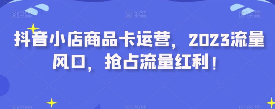 抖音小店商品卡运营，2023流量风口，抢占流量红利！-云创网