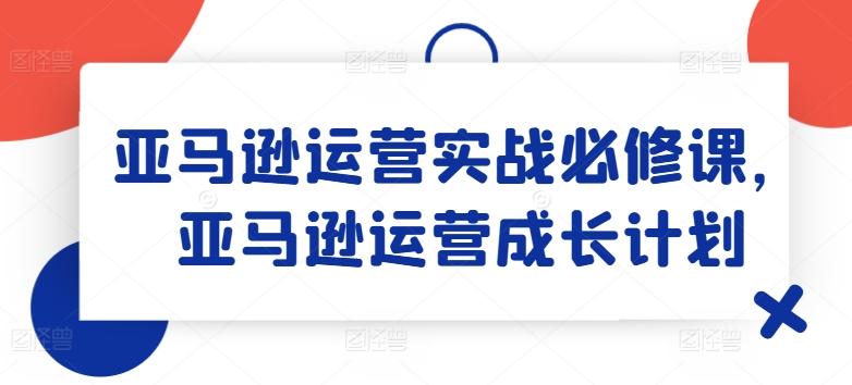 亚马逊运营实战必修课，亚马逊运营成长计划-云创网