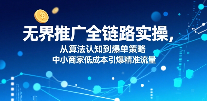 ​无界推广全链路实操，从算法认知到爆单策略，中小商家低成本引爆精准流量-云创网