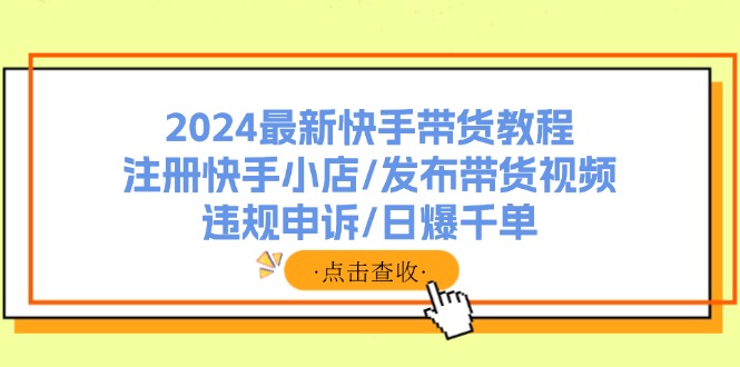 2024最新快手带货教程：注册快手小店/发布带货视频/违规申诉/日爆千单-云创网
