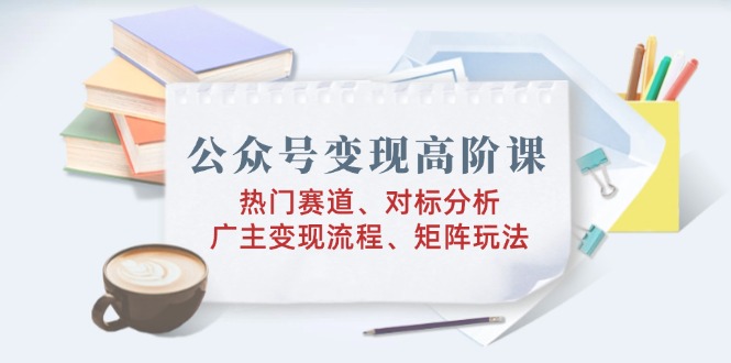 公众号变现高阶课：热门赛道、对标分析、广告主变现流程、矩阵玩法-云创网