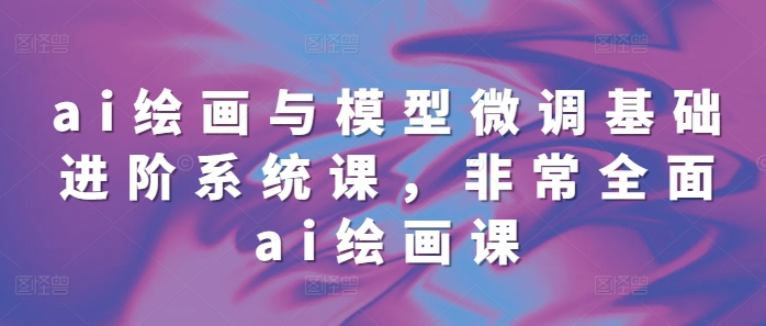 ai绘画与模型微调基础进阶系统课，非常全面ai绘画课(68节)-云创网