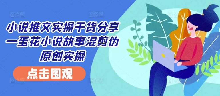 小说推文实操干货分享—蛋花小说故事混剪伪原创实操-云创网