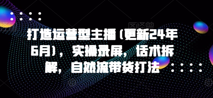 打造运营型主播(更新25年4月)，实操录屏，话术拆解，自然流带货打法-云创网