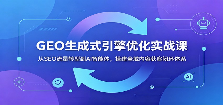 GEO生成式引擎优化实战课：从SEO流量转型到AI智能体，搭建全域内容获客闭环体系-云创网