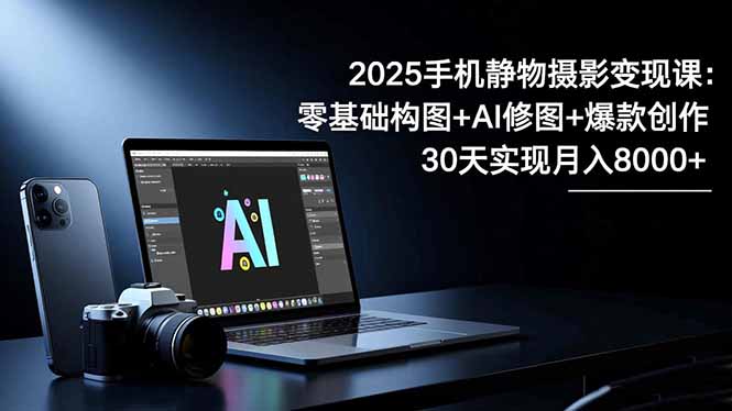 2025手机 静物摄影变现课：零基础构图+AI修图+爆款创作，30天实现月入8...-云创网