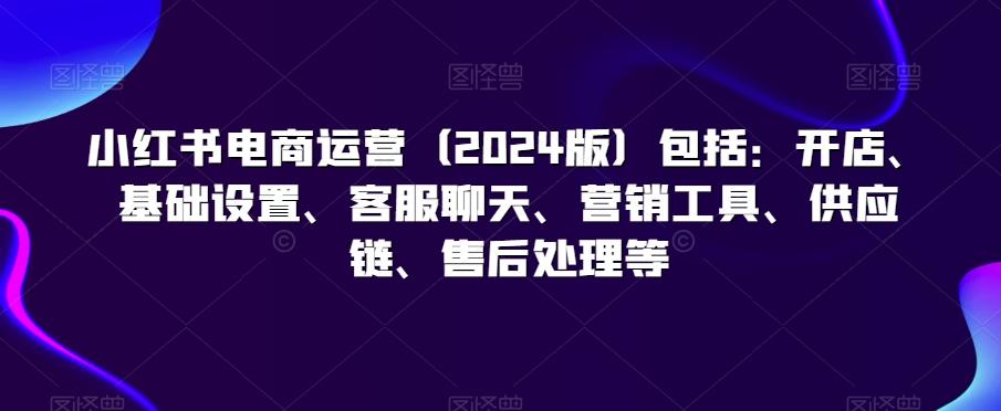 小红书电商运营(2024版)包括：开店、基础设置、客服聊天、营销工具、供应链、售后处理等-云创网