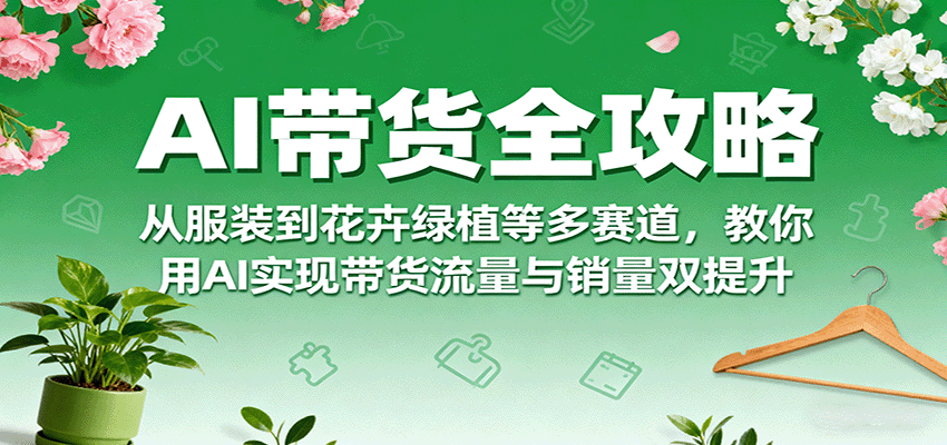 AI带货全攻略，从服装到花卉绿植等多赛道，教你用AI实现带货流量与销量双提升-云创网